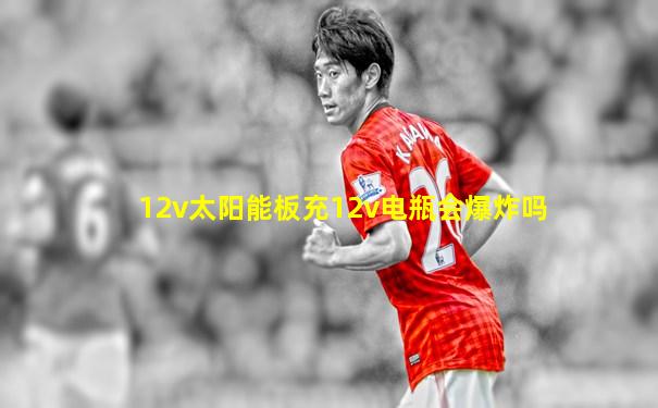 12v太阳能板充12v电瓶会爆炸吗