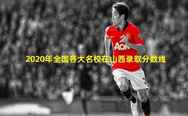 2020年全国各大名校在山西录取分数线