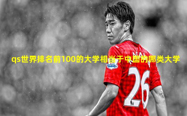 qs世界排名前100的大学相当于中国的哪类大学
