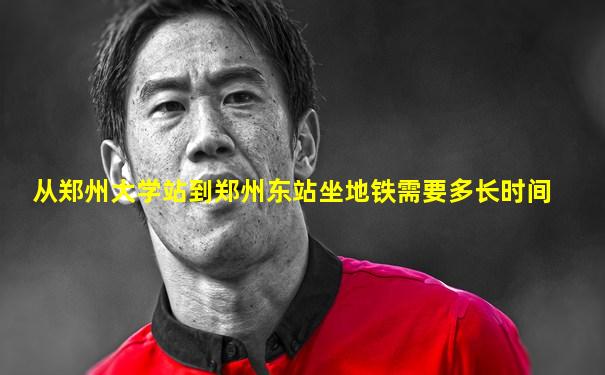 从郑州大学站到郑州东站坐地铁需要多长时间