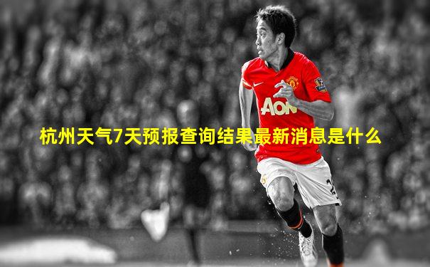 杭州天气7天预报查询结果最新消息是什么