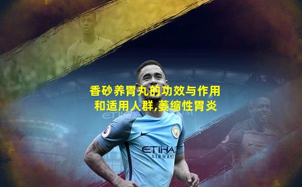 香砂养胃丸的功效与作用和适用人群,萎缩性胃炎