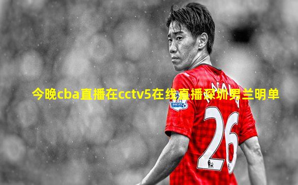 今晚cba直播在cctv5在线直播深圳男兰明单