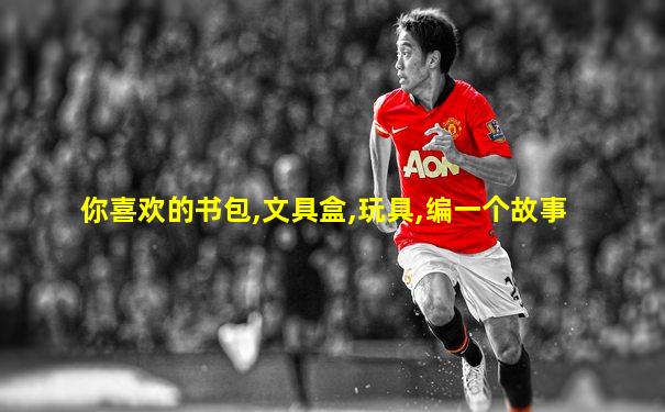 你喜欢的书包,文具盒,玩具,编一个故事
