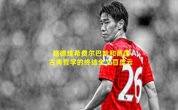 路德维希费尔巴哈和德国古典哲学的终结全文百度云